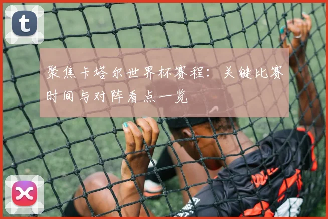 聚焦卡塔尔世界杯赛程：关键比赛时间与对阵看点一览