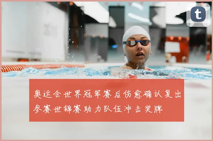 奥运会世界冠军赛后伤愈确认复出参赛世锦赛助力队伍冲击奖牌