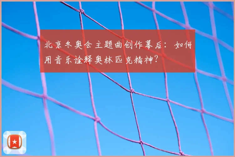 北京冬奥会主题曲创作幕后：如何用音乐诠释奥林匹克精神？